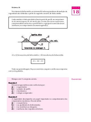 18
A U L ASistema M
No sistema da linha média, ou sistema M, todas as grandezas da medição da
rugosidade são definidas a partir do seguinte conceito de linha média:
Linha média é a linha paralela à direção geral do perfil, no comprimen-
to da amostragem, de tal modo que a soma das áreas superiores,
compreendidas entre ela e o perfil efetivo, seja igual à soma das áreas
inferiores, no comprimento da amostragem (le).
A1 e A2 áreas acima da linha média = A3 área abaixo da linha média.
A1 + A2 = A3
Teste sua aprendizagem. Faça os exercícios a seguir e confira suas respostas
com as do gabarito.
Marque com X a resposta correta.
Exercício 1Exercício 1Exercício 1Exercício 1Exercício 1
Erros microgeométricos são verificáveis por:
a)a)a)a)a) ( ) rugosímetro;
b)b)b)b)b) ( ) projetor de perfil;
c)c)c)c)c) ( ) micrômetro;
d)d)d)d)d) ( ) relógio comparador.
Exercício 2Exercício 2Exercício 2Exercício 2Exercício 2
A rugosidade desempenha um papel importante no comportamento dos
componentes mecânicos. Ela não influi:
a)a)a)a)a) ( ) na aparência;
b)b)b)b)b) ( ) na qualidade de deslizamento;
c)c)c)c)c) ( ) na resistência ao desgaste;
d)d)d)d)d) ( ) nenhuma das respostas anteriores.
Exercícios
 