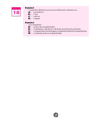 18
A U L A Exercício 3Exercício 3Exercício 3Exercício 3Exercício 3
A superfície obtida por processos de fabricação, denomina-se:
a)a)a)a)a) ( ) geométrica;
b)b)b)b)b) ( ) real;
c)c)c)c)c) ( ) efetiva;
d)d)d)d)d) ( ) rugosa;
Exercício 4Exercício 4Exercício 4Exercício 4Exercício 4
Cut off significa:
a)a)a)a)a) ( ) passo das irregularidades;
b)b)b)b)b) ( ) ondulações causada por vibrações do sistema de produção;
c)c)c)c)c) ( ) comprimentodeamostragemnosaparelhoseletrônicos(rugosímetros);
d)d)d)d)d) ( ) orientação dada as irregularidades.
 