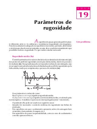 19
A U L A
Asuperfíciedepeçasapresentaperfisbastan-
te diferentes entre si. As saliências e reentrâncias (rugosidade) são irregulares.
Paradaracabamentoadequadoàssuperfíciesénecessário,portanto,determinar
onívelemqueelasdevemserusinadas,ouseja,deve-seadotarumparâmetroque
possibilite avaliar a rugosidade. É o que vamos estudar nesta aula.
Rugosidade média (Ra)
Éamédiaaritméticadosvaloresabsolutosdasordenadasdeafastamento(yi),
dos pontos do perfil de rugosidade em relação à linha média, dentro do percurso
de medição (lm). Essa grandeza pode corresponder à altura de um retângulo, cuja
áreaéigualàsomaabsolutadasáreasdelimitadaspeloperfilderugosidadeepela
linha média, tendo por comprimento o percurso de medição (lm).
Esse parâmetro é conhecido como:
Ra(roughness average)significarugosidademédia;
CLA(center line average) significa centro da linha média, e é adotado pela
norma inglesa. A medida é expressa em micropolegadas (min = microinch).
O parâmetro Ra pode ser usado nos seguintes casos:
· Quando for necessário o controle contínuo da rugosidade nas linhas de
produção;
· Em superfícies em que o acabamento apresenta sulcos de usinagem bem
orientados (torneamento, fresagem etc.);
· Em superfícies de pouca responsabilidade, como no caso de acabamentos
com fins apenas estéticos.
Parâmetros de
rugosidade
Um problema
19
A U L A
 