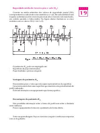 19
A U L ARugosidade média do terceiro pico e vale (R3Z
)
Consiste na média aritmética dos valores de rugosidade parcial (3Zi),
correspondentes a cada um dos cinco módulos (cut off). Em cada módulo foram
traçadas as distâncias entre o terceiro pico mais alto e o terceiro vale mais fundo,
em sentido paralelo à linha média. Na figura abaixo ilustram-se os cinco
módulos com os valores 3Zi (i = de 1 a 5).
O parâmetro R3Z pode ser empregado em:
· Superfícies de peças sinterizadas;
· Peças fundidas e porosas em geral.
Vantagens do parâmetro R3Z
Desconsidera picos e vales que não sejam representativos da superfície.
Caracteriza muito bem uma superfície que mantém certa periodicidade do
perfil ranhurado.
É de fácil obtenção com equipamento que forneça gráfico.
Desvantagens do parâmetro R3Z
Não possibilita informação sobre a forma do perfil nem sobre a distância
entre ranhuras.
Poucos equipamentos fornecem o parâmetro de forma direta.
Teste sua aprendizagem. Faça os exercícios a seguir e confira suas respostas
com as do gabarito.
 