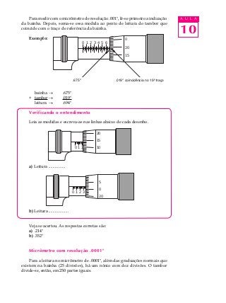 10
A U L APara medir com o micrômetro de resolução .001", lê-se primeiro a indicação
da bainha. Depois, soma-se essa medida ao ponto de leitura do tambor que
coincide com o traço de referência da bainha.
Exemplo:
bainha ® .675"
+ tambor ® .019"
leitura ® .694"
Verificando o entendimento
Leia as medidas e escreva-as nas linhas abaixo de cada desenho.
a) Leitura ................
b) Leitura ...................
Veja se acertou. As respostas corretas são:
a) .214"
b) .352"
Micrômetro com resolução .0001"
Para a leitura no micrômetro de .0001", além das graduações normais que
existem na bainha (25 divisões), há um nônio com dez divisões. O tambor
divide-se, então, em 250 partes iguais.
0 1 2 3 4 5 6 7 8 9 10
20
15
10
0 1 2 3 4 5 6 7 8 9 10
5
0
20
0 1 2 3 4 5 6 7 8 9 10
0
20
15
.675 .019" coincidência no 19º traço.675" .019" coincidência no 19º traço
 