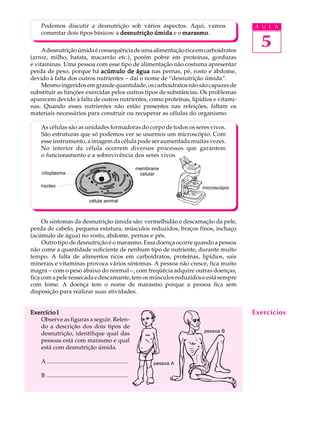 Podemos discutir a desnutrição sob vários aspectos. Aqui, vamos                            A U L A
    comentar dois tipos básicos: a desnutrição úmida e o marasmo
                                                         marasmo.

     A desnutrição úmida é consequência de uma alimentação rica em carboidratos
                                                                                                 5
(arroz, milho, batata, macarrão etc.), porém pobre em proteínas, gorduras
e vitaminas. Uma pessoa com esse tipo de alimentação não costuma apresentar
perda de peso, porque há acúmulo de água nas pernas, pé, rosto e abdome,
devido à falta dos outros nutrientes - daí o nome de “desnutrição úmida”.
     Mesmo ingeridos em grande quantidade, os carboidratos não são capazes de
substituir as funções exercidas pelos outros tipos de substâncias. Os problemas
aparecem devido à falta de outros nutrientes, como proteínas, lipídios e vitami-
nas. Quando esses nutrientes não estão presentes nas refeições, faltam os
materiais necessários para construir ou recuperar as células do organismo.

    As células são as unidades formadoras do corpo de todos os seres vivos.
    São estruturas que só podemos ver se usarmos um microscópio. Com
    esse instrumento, a imagem da célula pode ser aumentada muitas vezes.
    No interior da célula ocorrem diversos processos que garantem
    o funcionamento e a sobrevivência dos seres vivos.

                                                                membrana
    citoplasma                                                   celular

    núcleo                                                                       microscópio

                                   célula animal



     Os sintomas da desnutrição úmida são: vermelhidão e descamação da pele,
perda de cabelo, pequena estatura, músculos reduzidos, braços finos, inchaço
(acúmulo de água) no rosto, abdome, pernas e pés.
     Outro tipo de desnutrição é o marasmo. Essa doença ocorre quando a pessoa
não come a quantidade suficiente de nenhum tipo de nutriente, durante muito
tempo. A falta de alimentos ricos em carboidratos, proteínas, lipídios, sais
minerais e vitaminas provoca vários sintomas. A pessoa não cresce, fica muito
magra - com o peso abaixo do normal -, com freqüêcia adquire outras doenças,
fica com a pele ressecada e descamante, tem os músculos reduzidos e está sempre
com fome. A doença tem o nome de marasmo porque a pessoa fica sem
disposição para realizar suas atividades.


Exercício 1                                                                                    Exercícios
   Observe as figuras a seguir. Relen-
   do a descrição dos dois tipos de
                                                                                 pessoa B
   desnutrição, identifique qual das
   pessoas está com marasmo e qual
   está com desnutrição úmida.

    A .......................................................         pessoa A

    B .......................................................
 