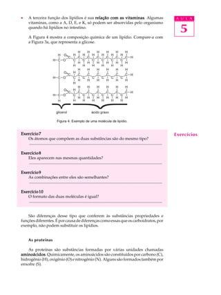 ·      A terceira função dos lipídios é sua relação com as vitaminas Algumas
                                                           vitaminas.                                                                    A U L A
       vitaminas, como a A, D, E, e K, só podem ser absorvidas pelo organismo
       quando há lipídios no intestino.
                                                                                                                                           5
       A Figura 4 mostra a composição química de um lipídio. Compare-a com
       a Figura 3a, que representa a glicose.




                                  Figura 4: Exemplo de uma molécula de lipídio.


Exercício 7                                                                                                                              Exercícios
   Os átomos que compõem as duas substâncias são do mesmo tipo?
    ..................................................................................................................................

Exercício 8
   Eles aparecem nas mesmas quantidades?
    ..................................................................................................................................

Exercício 9
   As combinações entre eles são semelhantes?
    ..................................................................................................................................

Exercício 10
   O formato das duas moléculas é igual?
    ..................................................................................................................................


    São diferenças desse tipo que conferem às substâncias propriedades e
funções diferentes. É por causa de diferenças como essas que os carboidratos, por
exemplo, não podem substituir os lipídios.


       As proteínas

    As proteínas são substâncias formadas por várias unidades chamadas
aminoácidos Quimicamente, os aminoácidos são constituídos por carbono (C),
aminoácidos.
hidrogênio (H), oxigênio (O) e nitrogênio (N). Alguns são formados também por
enxofre (S).
 