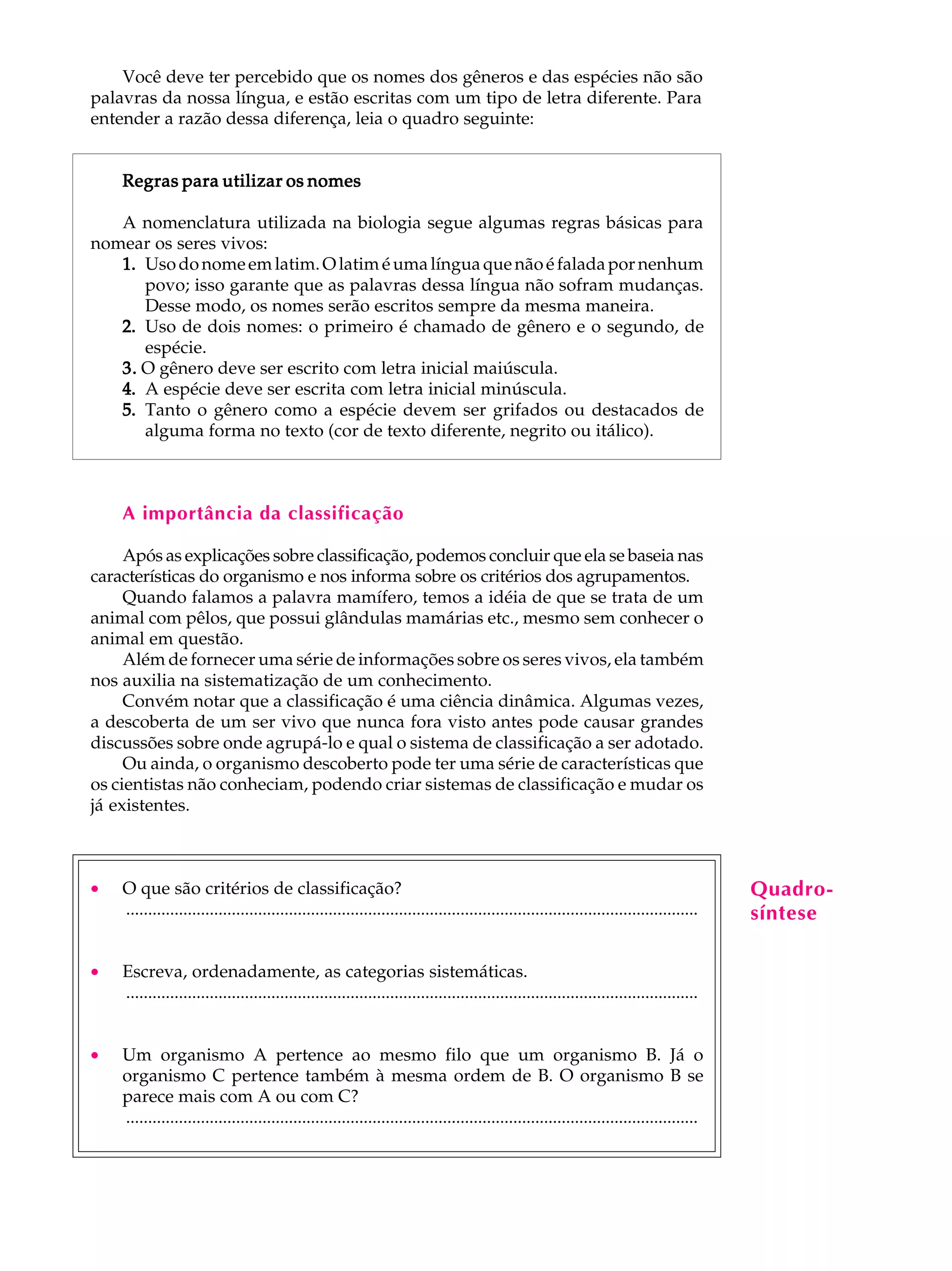 Você deve ter percebido que os nomes dos gêneros e das espécies não são                                                              A U L A
palavras da nossa língua, e estão escritas com um tipo de letra diferente. Para
entender a razão dessa diferença, leia o quadro seguinte:
                                                                                                                                         36
    Regras para utilizar os nomes

   A nomenclatura utilizada na biologia segue algumas regras básicas para
nomear os seres vivos:
   1. Uso do nome em latim. O latim é uma língua que não é falada por nenhum
      povo; isso garante que as palavras dessa língua não sofram mudanças.
      Desse modo, os nomes serão escritos sempre da mesma maneira.
   2. Uso de dois nomes: o primeiro é chamado de gênero e o segundo, de
      espécie.
   3. O gênero deve ser escrito com letra inicial maiúscula.
   4. A espécie deve ser escrita com letra inicial minúscula.
   5. Tanto o gênero como a espécie devem ser grifados ou destacados de
      alguma forma no texto (cor de texto diferente, negrito ou itálico).



    A importância da classificação

     Após as explicações sobre classificação, podemos concluir que ela se baseia nas
características do organismo e nos informa sobre os critérios dos agrupamentos.
     Quando falamos a palavra mamífero, temos a idéia de que se trata de um
animal com pêlos, que possui glândulas mamárias etc., mesmo sem conhecer o
animal em questão.
     Além de fornecer uma série de informações sobre os seres vivos, ela também
nos auxilia na sistematização de um conhecimento.
     Convém notar que a classificação é uma ciência dinâmica. Algumas vezes,
a descoberta de um ser vivo que nunca fora visto antes pode causar grandes
discussões sobre onde agrupá-lo e qual o sistema de classificação a ser adotado.
     Ou ainda, o organismo descoberto pode ter uma série de características que
os cientistas não conheciam, podendo criar sistemas de classificação e mudar os
já existentes.



·   O que são critérios de classificação?                                                                                                Quadro-
    ..................................................................................................................................   síntese

·   Escreva, ordenadamente, as categorias sistemáticas.
    ..................................................................................................................................


·   Um organismo A pertence ao mesmo filo que um organismo B. Já o
    organismo C pertence também à mesma ordem de B. O organismo B se
    parece mais com A ou com C?
    ..................................................................................................................................
 