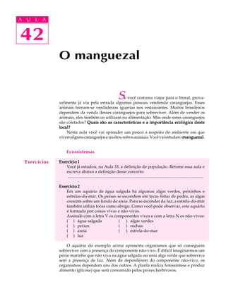 A UA U L A
     L A

    42
42
               O manguezal


                                                                     S
                                                  e você costuma viajar para o litoral, prova-
               velmente já viu pela estrada algumas pessoas vendendo caranguejos. Esses
               animais tornam-se verdadeiras iguarias nos restaurantes. Muitos brasileiros
               dependem da venda desses caranguejos para sobreviver. Além de vender os
               animais, eles também os utilizam na alimentação. Mas onde estes caranguejos
               são coletados? Quais são as características e a importância ecológica deste
               local?
                   Nesta aula você vai aprender um pouco a respeito do ambiente em que
               vivem alguns caranguejos e muitos outros animais. Você vai estudar o manguezal
                                                                                    manguezal.


                      Ecossistemas

  Exercícios   Exercício 1
                  Você já estudou, na Aula 33, a definição de população. Retome essa aula e
                  escreva abaixo a definição desse conceito:
                   ..................................................................................................................................

               Exercício 2
                  Em um aquário de água salgada há algumas algas verdes, peixinhos e
                  estrelas-do-mar. Os peixes se escondem em tocas feitas de pedra, as algas
                  crescem sobre um fundo de areia. Para se esconder da luz, a estrela-do-mar
                  também utiliza tocas como abrigo. Como você pode observar, este aquário
                  é formado por coisas vivas e não-vivas.
                  Assinale com a letra V os componentes vivos e com a letra N os não-vivos:
                  ( ) água salgada            ( ) algas verdes
                  ( ) peixes                  ( ) rochas
                  ( ) areia                   ( ) estrela-do-mar
                  ( ) luz

                   O aquário do exemplo acima apresenta organismos que só conseguem
               sobreviver com a presença do componente não-vivo. É difícil imaginarmos um
               peixe marinho que não viva na água salgada ou uma alga verde que sobreviva
               sem a presença de luz. Além de dependerem do componente não-vivo, os
               organismos dependem uns dos outros. A planta realiza fotossíntese e produz
               alimento (glicose) que será consumido pelos peixes herbívoros.
 