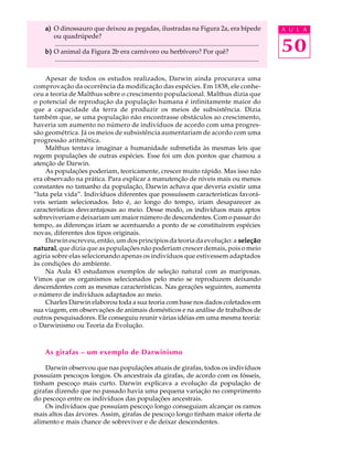 a) O dinossauro que deixou as pegadas, ilustradas na Figura 2a, era bípede                                                         A U L A
       ou quadrúpede?
       .............................................................................................................................
    b) O animal da Figura 2b era carnívoro ou herbívoro? Por quê?                                                                      50
       .............................................................................................................................

    Apesar de todos os estudos realizados, Darwin ainda procurava uma
comprovação da ocorrência da modificação das espécies. Em 1838, ele conhe-
ceu a teoria de Malthus sobre o crescimento populacional. Malthus dizia que
o potencial de reprodução da população humana é infinitamente maior do
que a capacidade da terra de produzir os meios de subsistência. Dizia
também que, se uma população não encontrasse obstáculos ao crescimento,
haveria um aumento no número de indivíduos de acordo com uma progres-
são geométrica. Já os meios de subsistência aumentariam de acordo com uma
progressão aritmética.
    Malthus tentava imaginar a humanidade submetida às mesmas leis que
regem populações de outras espécies. Esse foi um dos pontos que chamou a
atenção de Darwin.
    As populações poderiam, teoricamente, crescer muito rápido. Mas isso não
era observado na prática. Para explicar a manutenção de níveis mais ou menos
constantes no tamanho da população, Darwin achava que deveria existir uma
“luta pela vida”. Indivíduos diferentes que possuíssem características favorá-
veis seriam selecionados. Isto é, ao longo do tempo, iriam desaparecer as
características desvantajosas ao meio. Desse modo, os indivíduos mais aptos
sobreviveriam e deixariam um maior número de descendentes. Com o passar do
tempo, as diferenças iriam se acentuando a ponto de se constituírem espécies
novas, diferentes dos tipos originais.
    Darwin escreveu, então, um dos princípios da teoria da evolução: a seleção
natural que dizia que as populações não poderiam crescer demais, pois o meio
natural,
agiria sobre elas selecionando apenas os indivíduos que estivessem adaptados
às condições do ambiente.
    Na Aula 43 estudamos exemplos de seleção natural com as mariposas.
Vimos que os organismos selecionados pelo meio se reproduzem deixando
descendentes com as mesmas características. Nas gerações seguintes, aumenta
o número de indivíduos adaptados ao meio.
    Charles Darwin elaborou toda a sua teoria com base nos dados coletados em
sua viagem, em observações de animais domésticos e na análise de trabalhos de
outros pesquisadores. Ele conseguiu reunir várias idéias em uma mesma teoria:
o Darwinismo ou Teoria da Evolução.



    As girafas – um exemplo de Darwinismo

    Darwin observou que nas populações atuais de girafas, todos os indivíduos
possuíam pescoços longos. Os ancestrais da girafas, de acordo com os fósseis,
tinham pescoço mais curto. Darwin explicava a evolução da população de
girafas dizendo que no passado havia uma pequena variação no comprimento
do pescoço entre os indivíduos das populações ancestrais.
    Os indivíduos que possuíam pescoço longo conseguiam alcançar os ramos
mais altos das árvores. Assim, girafas de pescoço longo tinham maior oferta de
alimento e mais chance de sobreviver e de deixar descendentes.
 