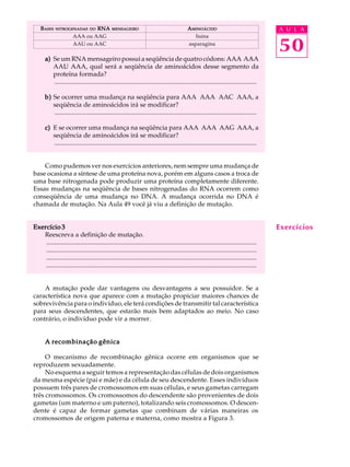 B ASES   NITROGENADAS DO   RNA             MENSAGEIRO                                   A MINOÁCIDO                                   A U L A


                                                                                                                                          50
                       AAA ou AAG                                                              lisina
                       AAU ou AAC                                                           asparagina

       a) Se um RNA mensageiro possui a seqüência de quatro códons: AAA AAA
          AAU AAA, qual será a seqüência de aminoácidos desse segmento da
          proteína formada?
          .............................................................................................................................

       b) Se ocorrer uma mudança na seqüência para AAA AAA AAC AAA, a
          seqüência de aminoácidos irá se modificar?
          .............................................................................................................................

       c) E se ocorrer uma mudança na seqüência para AAA AAA AAG AAA, a
          seqüência de aminoácidos irá se modificar?
          .............................................................................................................................


    Como pudemos ver nos exercícios anteriores, nem sempre uma mudança de
base ocasiona a síntese de uma proteína nova, porém em alguns casos a troca de
uma base nitrogenada pode produzir uma proteína completamente diferente.
Essas mudanças na seqüência de bases nitrogenadas do RNA ocorrem como
conseqüência de uma mudança no DNA. A mudança ocorrida no DNA é
chamada de mutação. Na Aula 49 você já viu a definição de mutação.


Exercício 3                                                                                                                               Exercícios
   Reescreva a definição de mutação.
    ..................................................................................................................................
    ..................................................................................................................................
    ..................................................................................................................................
    ..................................................................................................................................


    A mutação pode dar vantagens ou desvantagens a seu possuidor. Se a
característica nova que aparece com a mutação propiciar maiores chances de
sobrevivência para o indivíduo, ele terá condições de transmitir tal característica
para seus descendentes, que estarão mais bem adaptados ao meio. No caso
contrário, o indivíduo pode vir a morrer.


       A recombinação gênica

     O mecanismo de recombinação gênica ocorre em organismos que se
reproduzem sexuadamente.
     No esquema a seguir temos a representação das células de dois organismos
da mesma espécie (pai e mãe) e da célula de seu descendente. Esses indivíduos
possuem três pares de cromossomos em suas células, e seus gametas carregam
três cromossomos. Os cromossomos do descendente são provenientes de dois
gametas (um materno e um paterno), totalizando seis cromossomos. O descen-
dente é capaz de formar gametas que combinam de várias maneiras os
cromossomos de origem paterna e materna, como mostra a Figura 3.
 