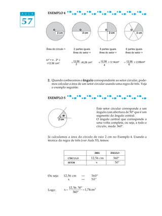 57
A U L A EXEMPLO 4EXEMPLO 4EXEMPLO 4EXEMPLO 4EXEMPLO 4
2.2.2.2.2. Quando conhecemos o ânguloânguloânguloânguloângulo correspondente ao setor circular, pode-
mos calcular a área de um setor circular usando uma regra de três. Veja
o exemplo seguinte.
EXEMPLO 5EXEMPLO 5EXEMPLO 5EXEMPLO 5EXEMPLO 5
Este setor circular corresponde a um
ângulo com abertura de 50º que é um
segmento do ângulo central.
O ângulo central que corresponde a
uma volta completa, ou seja, a todo o
círculo, mede 360º.
Já calculamos a área do círculo de raio 2 cm no Exemplo 4. Usando a
técnica da regra de três (ver Aula 51), temos:
ÁREAÁREAÁREAÁREAÁREA ÂNGULOÂNGULOÂNGULOÂNGULOÂNGULO
CÍRCULOCÍRCULOCÍRCULOCÍRCULOCÍRCULO 12,56 cm² 360º
SETORSETORSETORSETORSETOR x 50º
Ou seja: 12,56 cm² — 360º
x — 50º
Logo:
Área do círculo = 2 partes iguais
Área do setor =
4 partes iguais
Área do setor =
6 partes iguais
Área do setor =
2 cm 2 cm 2 cm
O O O
2 cm
50º
x =
12,56× 50º
360º
= 1,74cm2
O
2 cm
@ 3,14cm²
pr² = p . 2² @
@12,56 cm²
12,56
2
= @6,28 cm² 12,56
4
= 12,56
6
= @ 2,09cm²
.
 