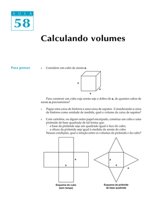 58
A U L A
Calculando volumes
l Considere um cubo de aresta aaaaa:
Para construir um cubo cuja aresta seja o dobro de aaaaa, de quantos cubos de
aresta aaaaa precisaremos?
l Pegue uma caixa de fósforos e uma caixa de sapatos. Considerando a caixa
de fósforos como unidade de medida, qual o volume da caixa de sapatos?
l Com cartolina, ou algum outro papel encorpado, construa um cubo e uma
pirâmide de base quadrada de tal forma que:
- a base da pirâmide seja um quadrado igual à face do cubo;
- a altura da pirâmide seja igual à medida da aresta do cubo.
Nessas condições, qual a relação entre os volumes da pirâmide e do cubo?
58
A U L A
Para pensar
a
a
a
Esquema do cubo
(sem tampa)
Esquema da pirâmide
de base quadrada
a
a a
a
a
 
