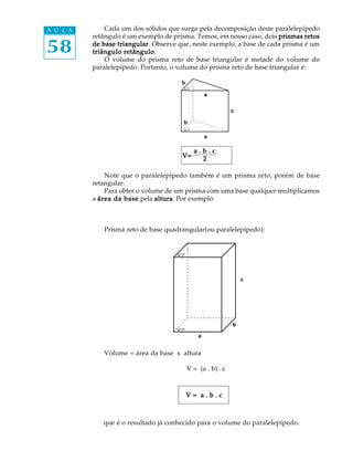 58
A U L A Cada um dos sólidos que surge pela decomposição deste paralelepípedo
retângulo é um exemplo de prisma. Temos, em nosso caso, dois prismas retosprismas retosprismas retosprismas retosprismas retos
de base triangularde base triangularde base triangularde base triangularde base triangular. Observe que, neste exemplo, a base de cada prisma é um
triângulo retângulotriângulo retângulotriângulo retângulotriângulo retângulotriângulo retângulo.
O volume do prisma reto de base triangular é metade do volume do
paralelepípedo. Portanto, o volume do prisma reto de base triangular é:
Note que o paralelepípedo também é um prisma reto, porém de base
retangular.
Para obter o volume de um prisma com uma base qualquer multiplicamos
a área da baseárea da baseárea da baseárea da baseárea da base pela alturaalturaalturaalturaaltura. Por exemplo:
Prisma reto de base quadrangular(ou paralelepípedo):
Volume = área da base x altura
V = (a . b) . c
que é o resultado já conhecido para o volume do paralelepípedo.
a
a
b
b
c
c
b
a
V = a . b . cV = a . b . cV = a . b . cV = a . b . cV = a . b . c
V=V=V=V=V=
a . b . ca . b . ca . b . ca . b . ca . b . c
22222
 