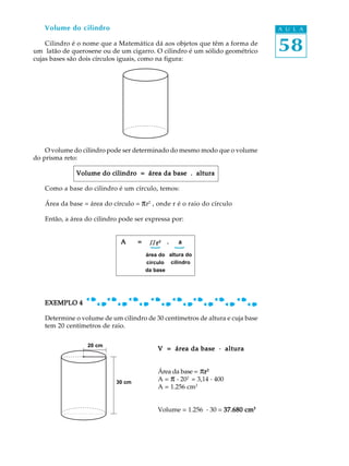 58
A U L AVolume do cilindro
Cilindro é o nome que a Matemática dá aos objetos que têm a forma de
um latão de querosene ou de um cigarro. O cilindro é um sólido geométrico
cujas bases são dois círculos iguais, como na figura:
O volume do cilindro pode ser determinado do mesmo modo que o volume
do prisma reto:
Volume do cilindro = área da base . alturaVolume do cilindro = área da base . alturaVolume do cilindro = área da base . alturaVolume do cilindro = área da base . alturaVolume do cilindro = área da base . altura
Como a base do cilindro é um círculo, temos:
Área da base = área do círculo = pr2
, onde r é o raio do círculo
Então, a área do cilindro pode ser expressa por:
A = ² . aA = ² . aA = ² . aA = ² . aA = ² . a
EXEMPLO 4EXEMPLO 4EXEMPLO 4EXEMPLO 4EXEMPLO 4
Determine o volume de um cilindro de 30 centímetros de altura e cuja base
tem 20 centímetros de raio.
V = área da base · alturaV = área da base · alturaV = área da base · alturaV = área da base · alturaV = área da base · altura
Área da base = prrrrr22222
A = p . 202
= 3,14 . 400
A = 1.256 cm2
Volume = 1.256 . 30 = 37.680 cm37.680 cm37.680 cm37.680 cm37.680 cm33333
área do
círculo
da base
altura do
cilindro
{
{
20 cm
30 cm
P rrrrr²
 