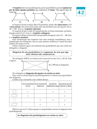 42
A U L A
A B
C D G H
E F
L M
I J
DUASDUASDUASDUASDUAS DIAGONAISDIAGONAISDIAGONAISDIAGONAISDIAGONAIS
IGUAISIGUAISIGUAISIGUAISIGUAIS
DUASDUASDUASDUASDUAS DIAGONAISDIAGONAISDIAGONAISDIAGONAISDIAGONAIS
DESIGUAISDESIGUAISDESIGUAISDESIGUAISDESIGUAIS
A
B
D
C
Otrapéziotrapéziotrapéziotrapéziotrapézionão é um paralelogramo, pois é quadrilátero que tem apenas umapenas umapenas umapenas umapenas um
par de lados opostos paralelospar de lados opostos paralelospar de lados opostos paralelospar de lados opostos paralelospar de lados opostos paralelos, que chamamos de basesbasesbasesbasesbases. Veja alguns tipos de
trapézio:
O trapézio 11111 tem os lados AB e CD paralelos, sendo AB a base maiorbase maiorbase maiorbase maiorbase maior e CD
a base menorbase menorbase menorbase menorbase menor. Os outros dois lados não são paralelos mas são iguais, isto é,
AC = BD. Esse é o trapézio isóscelestrapézio isóscelestrapézio isóscelestrapézio isóscelestrapézio isósceles.
O trapézio 22222 tem o lado EG perpendicular às bases formando, portanto,
ângulos retos Ê e G. Esse é o trapézio retângulotrapézio retângulotrapézio retângulotrapézio retângulotrapézio retângulo.
O trapézio 33333 tem os dois lados não paralelos desiguais, isto é, IL ¹ JM. Esse
é o trapézio escalenotrapézio escalenotrapézio escalenotrapézio escalenotrapézio escaleno.
Essa classificação dos trapézios tem uma analogia (semelhança) com a
classificação dos triângulos vista na aula anterior, lembra-se? Assim fica fácil
lembrar de nomes novos.
Vamos conhecer agora um elemento dos quadriláteros que não existe nos
triângulos: a diagonal.
Diagonal de um quadrilátero é o segmento de reta que ligaDiagonal de um quadrilátero é o segmento de reta que ligaDiagonal de um quadrilátero é o segmento de reta que ligaDiagonal de um quadrilátero é o segmento de reta que ligaDiagonal de um quadrilátero é o segmento de reta que liga
dois vértices não consecutivos.dois vértices não consecutivos.dois vértices não consecutivos.dois vértices não consecutivos.dois vértices não consecutivos.
No retângulo ABCD, os vértices não consecutivos são A e C, e B e D. Veja
a figura:
AC e BD são as diagonais
No retângulo as diagonais são iguaisdiagonais são iguaisdiagonais são iguaisdiagonais são iguaisdiagonais são iguais e se cortam ao meioe se cortam ao meioe se cortam ao meioe se cortam ao meioe se cortam ao meio.
Faça você as outras figuras (paralelogramos) e conclua as propriedades
das diagonais.
Confira suas conclusões com a tabela abaixo.
´ ´ ´
´ ´
´ ´ ´
´ ´
Observe que na 4ª coluna aparece a propriedade comum às diagonais dos
paralelogramos:
As diagonais dos paralelogramos se cortam ao meio.As diagonais dos paralelogramos se cortam ao meio.As diagonais dos paralelogramos se cortam ao meio.As diagonais dos paralelogramos se cortam ao meio.As diagonais dos paralelogramos se cortam ao meio.
(1) (2) (3)
DIAGONAISDIAGONAISDIAGONAISDIAGONAISDIAGONAIS
PERPENDICULARESPERPENDICULARESPERPENDICULARESPERPENDICULARESPERPENDICULARES
DIAGONAISDIAGONAISDIAGONAISDIAGONAISDIAGONAIS QUEQUEQUEQUEQUE SESESESESE
CORTAMCORTAMCORTAMCORTAMCORTAM AOAOAOAOAO MEIOMEIOMEIOMEIOMEIO
 