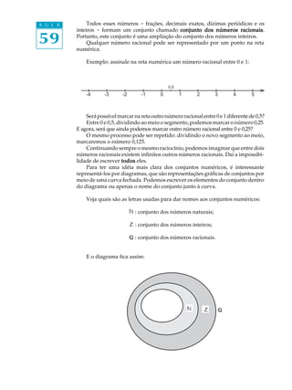 59
A U L A Todos esses números - frações, decimais exatos, dízimas periódicas e os
inteiros - formam um conjunto chamado conjunto dos números racionaisconjunto dos números racionaisconjunto dos números racionaisconjunto dos números racionaisconjunto dos números racionais.
Portanto, este conjunto é uma ampliação do conjunto dos números inteiros.
Qualquer número racional pode ser representado por um ponto na reta
numérica.
Exemplo: assinale na reta numérica um número racional entre 0 e 1:
Serápossívelmarcarnaretaoutronúmeroracionalentre0e1diferentede0,5?
Entre 0 e 0,5, dividindo ao meio o segmento, podemos marcar o número0,25.
E agora, será que ainda podemos marcar outro número racional entre 0 e 0,25?
O mesmo processo pode ser repetido: dividindo o novo segmento ao meio,
marcaremos o número 0,125.
Continuando sempre o mesmo raciocínio, podemos imaginar que entre dois
números racionais existem infinitos outros números racionais. Daí a impossibi-
lidade de escrever todostodostodostodostodos eles.
Para ter uma idéia mais clara dos conjuntos numéricos, é interessante
representá-los por diagramas, que são representações gráficas de conjuntos por
meio de uma curva fechada. Podemos escrever os elementos do conjunto dentro
do diagrama ou apenas o nome do conjunto junto à curva.
Veja quais são as letras usadas para dar nomes aos conjuntos numéricos:
: conjunto dos números naturais;
: conjunto dos números inteiros;
: conjunto dos números racionais.
E o diagrama fica assim:
-1 0 1 2 3 4 5-2-3-4
0,5
Z
Z
 
