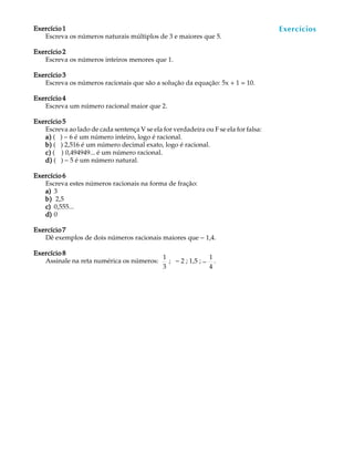 59
A U L AExercício 1Exercício 1Exercício 1Exercício 1Exercício 1
Escreva os números naturais múltiplos de 3 e maiores que 5.
Exercício 2Exercício 2Exercício 2Exercício 2Exercício 2
Escreva os números inteiros menores que 1.
Exercício 3Exercício 3Exercício 3Exercício 3Exercício 3
Escreva os números racionais que são a solução da equação: 5x + 1 = 10.
Exercício 4Exercício 4Exercício 4Exercício 4Exercício 4
Escreva um número racional maior que 2.
Exercício 5Exercício 5Exercício 5Exercício 5Exercício 5
Escreva ao lado de cada sentença V se ela for verdadeira ou F se ela for falsa:
a)a)a)a)a) ( ) - 6 é um número inteiro, logo é racional.
b)b)b)b)b) ( ) 2,516 é um número decimal exato, logo é racional.
c)c)c)c)c) ( ) 0,494949... é um número racional.
d)d)d)d)d) ( ) - 5 é um número natural.
Exercício 6Exercício 6Exercício 6Exercício 6Exercício 6
Escreva estes números racionais na forma de fração:
a)a)a)a)a) 3
b)b)b)b)b) 2,5
c)c)c)c)c) 0,555...
d)d)d)d)d) 0
Exercício 7Exercício 7Exercício 7Exercício 7Exercício 7
Dê exemplos de dois números racionais maiores que - 1,4.
Exercício 8Exercício 8Exercício 8Exercício 8Exercício 8
Assinale na reta numérica os números:
1
3
; - 2 ; 1,5 ; -
1
4
.
Exercícios
 