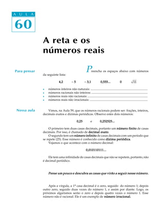 60
A U L A
A reta e os
números reais
Preencha os espaços abaixo com números
da seguinte lista:
4,24,24,24,24,2 - 55555 - 3,1 0,555... 03,1 0,555... 03,1 0,555... 03,1 0,555... 03,1 0,555... 0 11
l números inteiros não naturais: ...........................................................................
l números racionais não inteiros: ..........................................................................
l números reais não racionais: ...............................................................................
l números reais não irracionais: ............................................................................
Vimos, na Aula 59, que os números racionais podem ser: frações, inteiros,
decimais exatos e dízimas periódicas. Observe estes dois números:
0,250,250,250,250,25 e 0,252525...0,252525...0,252525...0,252525...0,252525...
O primeiro tem duas casas decimais, portanto um número finitonúmero finitonúmero finitonúmero finitonúmero finito de casas
decimais. Por isso, é chamado de decimal exatodecimal exatodecimal exatodecimal exatodecimal exato.
O segundo tem um número infinitonúmero infinitonúmero infinitonúmero infinitonúmero infinito de casas decimais com um período que
se repete (25). Esse número é conhecido como dízima periódicadízima periódicadízima periódicadízima periódicadízima periódica.
Vejamos o que acontece com o número decimal:
0,010110111...0,010110111...0,010110111...0,010110111...0,010110111...
Ele tem uma infinidade de casas decimais que não se repetem, portanto, não
é decimal periódico.
Pense um pouco e descubra as casas que virão a seguir nesse número.Pense um pouco e descubra as casas que virão a seguir nesse número.Pense um pouco e descubra as casas que virão a seguir nesse número.Pense um pouco e descubra as casas que virão a seguir nesse número.Pense um pouco e descubra as casas que virão a seguir nesse número.
Após a vírgula, a 1ª casa decimal é o zero, seguido do número 1; depois
outro zero, seguido duas vezes do número 1, e assim por diante. Logo, os
próximos algarismos serão o zero e depois quatro vezes o número 1. Esse
número não é racional. Ele é um exemplo de número irracional.número irracional.número irracional.número irracional.número irracional.
Para pensar
Nossa aula
A U L A
60
 