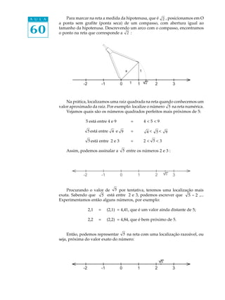 60
A U L A Para marcar na reta a medida da hipotenusa, que é 2 , posicionamos em O
a ponta sem grafite (ponta seca) de um compasso, com abertura igual ao
tamanho da hipotenusa. Descrevendo um arco com o compasso, encontramos
o ponto na reta que corresponde a 2 :
Na prática, localizamos uma raiz quadrada na reta quando conhecemos um
valor aproximado da raiz. Por exemplo: localize o número 5 na reta numérica.
Vejamos quais são os números quadrados perfeitos mais próximos de 5:
5 está entre 4 e 9 = 4 < 5 < 9
está entre e = 4 < 5< 9
está entre 2 e 3 = 2 < < 3
Assim, podemos assinalar a 5 entre os números 2 e 3 :
Procurando o valor de 5 por tentativa, teremos uma localização mais
exata. Sabendo que 5 está entre 2 e 3, podemos escrever que 5 = 2 ,...
Experimentamos então alguns números, por exemplo:
2,1 = (2,1)² = 4,41, que é um valor ainda distante de 5;
2,2 = (2,2)² = 4,84, que é bem próximo de 5.
Então, podemos representar 5 na reta com uma localização razoável, ou
seja, próxima do valor exato do número:
-2 -1 0 1 2 31
x 1
2
5
5
4 9
5
-2 -1 0 1 2 35
-2 -1 0 1 2 3
5
 