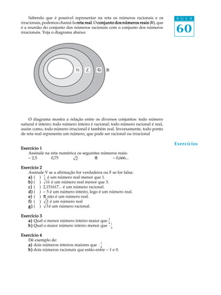 60
A U L ASabendo que é possível representar na reta os números racionais e os
irracionais, podemos chamá-la reta realreta realreta realreta realreta real.O conjunto dos números reaisconjunto dos números reaisconjunto dos números reaisconjunto dos números reaisconjunto dos números reais ( ),que
é a reunião do conjunto dos números racionais com o conjunto dos números
irracionais. Veja o diagrama abaixo:
O diagrama mostra a relação entre os diversos conjuntos: todo número
natural é inteiro; todo número inteiro é racional; todo número racional é real,
assim como, todo número irracional é também real. Inversamente, todo ponto
de reta real representa um número, que pode ser racional ou irracional
Exercício 1Exercício 1Exercício 1Exercício 1Exercício 1
Assinale na reta numérica os seguintes números reais:
- 2,5 0,75 2 p - 0,666...
Exercício 2Exercício 2Exercício 2Exercício 2Exercício 2
Assinale V se a afirmação for verdadeira ou F se for falsa:
a)a)a)a)a) ( )
1
3
é um número real menor que 1.
b)b)b)b)b) ( ) 10 é um número real menor que 3.
c)c)c)c)c) ( ) 2,151617... é um número racional.
d)d)d)d)d) ( ) - 5 é um número inteiro, logo é um número real.
e)e)e)e)e) ( ) p não é um número real.
f)f)f)f)f) ( ) 3 é um número real
g)g)g)g)g) ( ) 3é um número racional.
Exercício 3Exercício 3Exercício 3Exercício 3Exercício 3
a)a)a)a)a) Qual o menor número inteiro maior que 3
4
b)b)b)b)b) Qual o maior número inteiro menor que -
1
4
Exercício 4Exercício 4Exercício 4Exercício 4Exercício 4
Dê exemplo de:
a)a)a)a)a) dois números inteiros maiores que -
1
4
b)b)b)b)b) dois números racionais que estão entre - 1 e 0.
Exercícios
Z
 