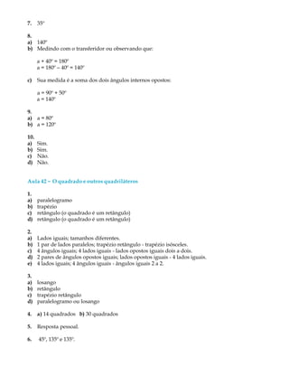 7. 35º
8.
a) 140º
b) Medindo com o transferidor ou observando que:
a + 40º = 180º
a = 180º - 40º = 140º
c) Sua medida é a soma dos dois ângulos internos opostos:
a = 90º + 50º
a = 140º
9.
a) a = 80º
b) a = 120º
10.
a) Sim.
b) Sim.
c) Não.
d) Não.
Aula 42 ----- O quadrado e outros quadriláteros
1.
a) paralelogramo
b) trapézio
c) retângulo (o quadrado é um retângulo)
d) retângulo (o quadrado é um retângulo)
2.
a) Lados iguais; tamanhos diferentes.
b) 1 par de lados paralelos; trapézio retângulo - trapézio isósceles.
c) 4 ângulos iguais; 4 lados iguais - lados opostos iguais dois a dois.
d) 2 pares de ângulos opostos iguais; lados opostos iguais - 4 lados iguais.
e) 4 lados iguais; 4 ângulos iguais - ângulos iguais 2 a 2.
3.
a) losango
b) retângulo
c) trapézio retângulo
d) paralelogramo ou losango
4. a) 14 quadrados b) 30 quadrados
5. Resposta pessoal.
6. 45º, 135º e 135º.
 