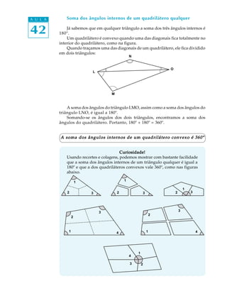 42
A U L A Soma dos ângulos internos de um quadrilátero qualquer
Já sabemos que em qualquer triângulo a soma dos três ângulos internos é
180º.
Um quadrilátero é convexo quando uma das diagonais fica totalmente no
interior do quadrilátero, como na figura.
Quando traçamos uma das diagonais de um quadrilátero, ele fica dividido
em dois triângulos:
A soma dos ângulos do triângulo LMO, assim como a soma dos ângulos do
triângulo LNO, é igual a 180º.
Somando-se os ângulos dos dois triângulos, encontramos a soma dos
ângulos do quadrilátero. Portanto, 180º + 180º = 360º.
A soma dos ângulos internos de um quadrilátero convexo é 360ºA soma dos ângulos internos de um quadrilátero convexo é 360ºA soma dos ângulos internos de um quadrilátero convexo é 360ºA soma dos ângulos internos de um quadrilátero convexo é 360ºA soma dos ângulos internos de um quadrilátero convexo é 360º
Curiosidade!Curiosidade!Curiosidade!Curiosidade!Curiosidade!
Usando recortes e colagens, podemos mostrar com bastante facilidade
que a soma dos ângulos internos de um triângulo qualquer é igual a
180º e que a dos quadriláteros convexos vale 360º, como nas figuras
abaixo.
L
M
O
N
1
2 3
1
2 3
1
2 3
1
2
3
4 4
3
2
1
1
23
4
 