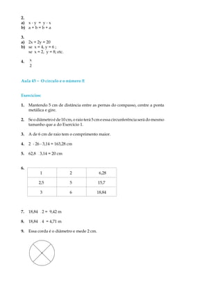 2.
a) x . y = y . x
b) a + b = b + a
3.
a) 2x + 2y = 20
b) se x = 4, y = 6 ;
se x = 2, y = 8; etc.
4. x
2
Aula 45 ----- O círculo e o número p
Exercícios:
1. Mantendo 5 cm de distância entre as pernas do compasso, centre a ponta
metálica e gire.
2. Se o diâmetro é de 10 cm, o raio terá 5 cm e essa circunferência será do mesmo
tamanho que a do Exercício 1.
3. A de 6 cm de raio tem o comprimento maior.
4. 2 . 26 . 3,14 = 163,28 cm
5. 62,8 ¸3,14 = 20 cm
6.
1 2 6,28
2,5 5 15,7
3 6 18,84
7. 18,84 ¸2 = 9,42 m
8. 18,84 ¸4 = 4,71 m
9. Essa corda é o diâmetro e mede 2 cm.
 