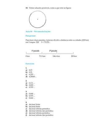 10. Várias soluções possíveis, como a que está na figura:
Aula 46 ----- Novamente frações
Parapensar:
Para fazer duas paradas, é preciso dividir a distância entre as cidades (220 km)
em 3 etapas: 220 ¸ 3 = 73,333...
1ªparada 2ªparada
|________________|_______________|_________________|
Exercícios:
1.
a) 0,13
b) 0,35
c) 6,222 ...
d) 4,26666...
2.
a) 0,111 ...
b) 0,222 ...
c) 0,333 ...
3.
a) 0,444 ...
b) 0,555 ...
c) 0,666 ...
4.
a) decimal finita
b) decimal finita
c) decimal infinita periódica
d) decimal infinita não periódica
e) decimal infinita periódica
f) decimal infinita não periódica
146,6 km73,3 km0 km 220 km
 