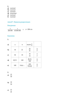 5.
a) racional
b) racional
c) racional
d) irracional
e) racional
f) racional
Aula 47 -----Números proporcionais
Parapensar:
1
200.000
=
x
40.000.000
® x = 200 cm
Exercícios:
1.
a) A B RAZÃO
A
B
b) 18 21
18
21
6
7
c) 30 35
30
35
6
7
d) 85,71 100
85,71
100
6
7
e) 100 116,6 ...
100
116,66
6
7
2.
a) 12
30
b) 18
30
c) 12
18
 