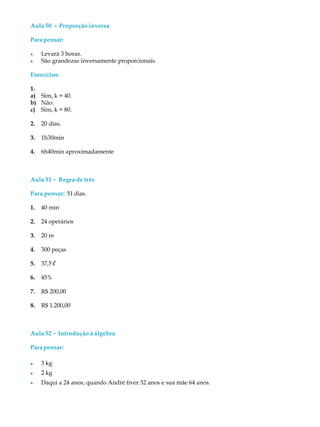 Aula 50 ----- Proporção inversa
Parapensar:
l Levará 3 horas.
l São grandezas inversamente proporcionais.
Exercícios:
1.
a) Sim, k = 40.
b) Não.
c) Sim, k = 80.
2. 20 dias.
3. 1h30min
4. 6h40min aproximadamente
Aula 51 ----- Regra de três
Para pensar: 51 dias.
1. 40 min
2. 24 operários
3. 20 m
4. 300 peças
5. 37,5 l
6. 45%
7. R$ 200,00
8. R$ 1.200,00
Aula 52 ----- Introdução à álgebra
Parapensar:
l 3 kg
l 2 kg
l Daqui a 24 anos, quando André tiver 32 anos e sua mãe 64 anos.
 