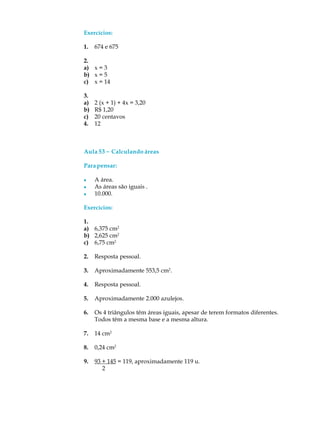 Exercícios:
1. 674 e 675
2.
a) x = 3
b) x = 5
c) x = 14
3.
a) 2 (x + 1) + 4x = 3,20
b) R$ 1,20
c) 20 centavos
4. 12
Aula 53 ----- Calculando áreas
Parapensar:
l A área.
l As áreas são iguais .
l 10.000.
Exercícios:
1.
a) 6,375 cm2
b) 2,625 cm2
c) 6,75 cm2
2. Resposta pessoal.
3. Aproximadamente 553,5 cm2
.
4. Resposta pessoal.
5. Aproximadamente 2.000 azulejos.
6. Os 4 triângulos têm áreas iguais, apesar de terem formatos diferentes.
Todos têm a mesma base e a mesma altura.
7. 14 cm2
8. 0,24 cm2
9. 93 + 145 = 119, aproximadamente 119 u.
2
 
