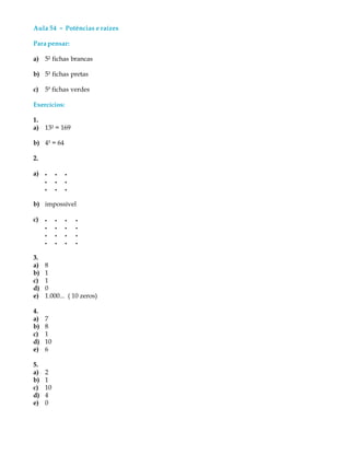 Aula 54 ----- Potências e raízes
Parapensar:
a) 5² fichas brancas
b) 5³ fichas pretas
c) 54
fichas verdes
Exercícios:
1.
a) 13² = 169
b) 4³ = 64
2.
a) l l l
l l l
l l l
b) impossível
c) l l l l
l l l l
l l l l
l l l l
3.
a) 8
b) 1
c) 1
d) 0
e) 1.000... ( 10 zeros)
4.
a) 7
b) 8
c) 1
d) 10
e) 6
5.
a) 2
b) 1
c) 10
d) 4
e) 0
 