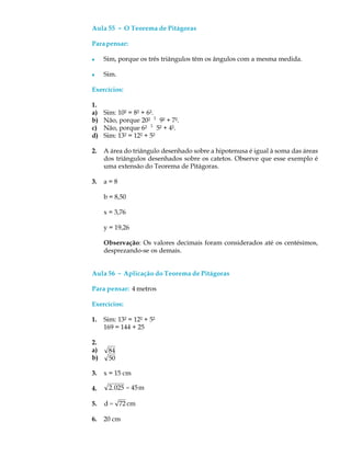 Aula 55 ----- O Teorema de Pitágoras
Parapensar:
l Sim, porque os três triângulos têm os ângulos com a mesma medida.
l Sim.
Exercícios:
1.
a) Sim: 10² = 8² + 6².
b) Não, porque 20² ¹ 9² + 7².
c) Não, porque 6² ¹ 5² + 4².
d) Sim: 13² = 12² + 5²
2. A área do triângulo desenhado sobre a hipotenusa é igual à soma das áreas
dos triângulos desenhados sobre os catetos. Observe que esse exemplo é
uma extensão do Teorema de Pitágoras.
3. a = 8
b = 8,50
x = 3,76
y = 19,26
Observação: Os valores decimais foram considerados até os centésimos,
desprezando-se os demais.
Aula 56 ----- Aplicação do Teorema de Pitágoras
Para pensar: 4 metros
Exercícios:
1. Sim: 13² = 12² + 5²
169 = 144 + 25
2.
a) 84
b) 50
3. x = 15 cm
4. 2.025 = 45m
5. d = 72 cm
6. 20 cm
 