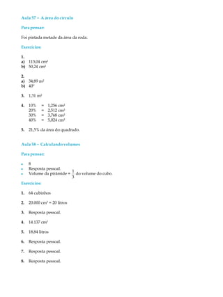 Aula 57 ----- A área do círculo
Parapensar:
Foi pintada metade da área da roda.
Exercícios:
1.
a) 113,04 cm²
b) 50,24 cm²
2.
a) 34,89 m²
b) 40º
3. 1,31 m²
4. 10% = 1,256 cm²
20% = 2,512 cm²
30% = 3,768 cm²
40% = 5,024 cm²
5. 21,5% da área do quadrado.
Aula 58 ----- Calculando volumes
Parapensar:
l 8
l Resposta pessoal.
l Volume da pirâmide =
1
3
do volume do cubo.
Exercícios:
1. 64 cubinhos
2. 20.000 cm3
= 20 litros
3. Resposta pessoal.
4. 14.137 cm3
5. 18,84 litros
6. Resposta pessoal.
7. Resposta pessoal.
8. Resposta pessoal.
 