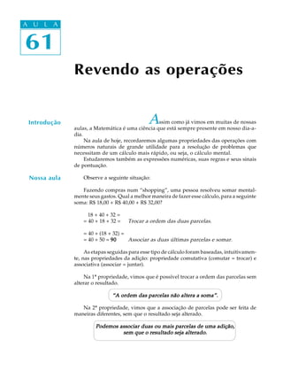 61
A U L A
61
A U L A
Assim como já vimos em muitas de nossas
aulas, a Matemática é uma ciência que está sempre presente em nosso dia-a-
dia.
Na aula de hoje, recordaremos algumas propriedades das operações com
números naturais de grande utilidade para a resolução de problemas que
necessitam de um cálculo mais rápido, ou seja, o cálculo mental.
Estudaremos também as expressões numéricas, suas regras e seus sinais
de pontuação.
Observe a seguinte situação:
Fazendo compras num “shopping”, uma pessoa resolveu somar mental-
mente seus gastos. Qual a melhor maneira de fazer esse cálculo, para a seguinte
soma: R$ 18,00 + R$ 40,00 + R$ 32,00?
18 + 40 + 32 =
= 40 + 18 + 32 = Trocar a ordem das duas parcelas.
= 40 + (18 + 32) =
= 40 + 50 = 9090909090 Associar as duas últimas parcelas e somar.
As etapas seguidas para esse tipo de cálculo foram baseadas, intuitivamen-
te, nas propriedades da adição: propriedade comutativa (comutar = trocar) e
associativa (associar = juntar).
Na 1ª propriedade, vimos que é possível trocar a ordem das parcelas sem
alterar o resultado.
“A ordem das parcelas não altera a soma”.“A ordem das parcelas não altera a soma”.“A ordem das parcelas não altera a soma”.“A ordem das parcelas não altera a soma”.“A ordem das parcelas não altera a soma”.
Na 2ª propriedade, vimos que a associação de parcelas pode ser feita de
maneiras diferentes, sem que o resultado seja alterado.
Podemos associar duas ou mais parcelas de uma adição,Podemos associar duas ou mais parcelas de uma adição,Podemos associar duas ou mais parcelas de uma adição,Podemos associar duas ou mais parcelas de uma adição,Podemos associar duas ou mais parcelas de uma adição,
sem que o resultado seja alterado.sem que o resultado seja alterado.sem que o resultado seja alterado.sem que o resultado seja alterado.sem que o resultado seja alterado.
Revendo as operações
Introdução
Nossa aula
 