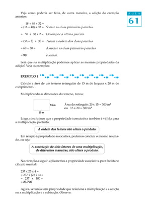 61
A U L AVeja como poderia ser feita, de outra maneira, a adição do exemplo
anterior:
18 + 40 + 32 =
= (18 + 40) + 32 = Somar as duas primeiras parcelas.
= 58 + 30 + 2 = Decompor a última parcela.
= (58 + 2) + 30 = Trocar a ordem das duas parcelas
= 60 + 30 = Associar as duas primeiras parcelas
= 9090909090 e somar.
Será que na multiplicação podemos aplicar as mesmas propriedades da
adição? Veja os exemplos:
EXEMPLO 1EXEMPLO 1EXEMPLO 1EXEMPLO 1EXEMPLO 1
Calcule a área de um terreno retangular de 15 m de largura x 20 m de
comprimento.
Multiplicando as dimensões do terreno, temos:
Área do retângulo: 20 x 15 = 300 m²²
ou 15 x 20 = 300 m²²
Logo, concluímos que a propriedade comutativa também é válida para
a multiplicação, portanto:
A ordem dos fatores não altera o produto.A ordem dos fatores não altera o produto.A ordem dos fatores não altera o produto.A ordem dos fatores não altera o produto.A ordem dos fatores não altera o produto.
Em relação à propriedade associativa, podemos concluir o mesmo resulta-
do, ou seja:
A associação de dois fatores de uma multiplicação,A associação de dois fatores de uma multiplicação,A associação de dois fatores de uma multiplicação,A associação de dois fatores de uma multiplicação,A associação de dois fatores de uma multiplicação,
de diferentes maneiras, não altera o produto.de diferentes maneiras, não altera o produto.de diferentes maneiras, não altera o produto.de diferentes maneiras, não altera o produto.de diferentes maneiras, não altera o produto.
No exemplo a seguir, aplicaremos a propriedade associativa para facilitar o
cálculo mental:
237 x 25 x 4 =
= 237 x (25 x 4) =
= 237 x 100 =
= 23.70023.70023.70023.70023.700
Agora, veremos uma propriedade que relaciona a multiplicação e a adição
ou a multiplicação e a subtração. Observe:
 