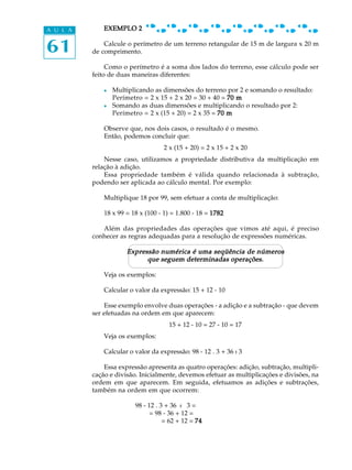 61
A U L A EXEMPLO 2EXEMPLO 2EXEMPLO 2EXEMPLO 2EXEMPLO 2
Calcule o perímetro de um terreno retangular de 15 m de largura x 20 m
de comprimento.
Como o perímetro é a soma dos lados do terreno, esse cálculo pode ser
feito de duas maneiras diferentes:
l Multiplicando as dimensões do terreno por 2 e somando o resultado:
Perímetro = 2 x 15 + 2 x 20 = 30 + 40 = 70 m70 m70 m70 m70 m
l Somando as duas dimensões e multiplicando o resultado por 2:
Perímetro = 2 x (15 + 20) = 2 x 35 = 70 m70 m70 m70 m70 m
Observe que, nos dois casos, o resultado é o mesmo.
Então, podemos concluir que:
2 x (15 + 20) = 2 x 15 + 2 x 20
Nesse caso, utilizamos a propriedade distributiva da multiplicação em
relação à adição.
Essa propriedade também é válida quando relacionada à subtração,
podendo ser aplicada ao cálculo mental. Por exemplo:
Multiplique 18 por 99, sem efetuar a conta de multiplicação:
18 x 99 = 18 x (100 - 1) = 1.800 - 18 = 17821782178217821782
Além das propriedades das operações que vimos até aqui, é preciso
conhecer as regras adequadas para a resolução de expressões numéricas.
Expressão numérica é uma seqüência de númerosExpressão numérica é uma seqüência de númerosExpressão numérica é uma seqüência de númerosExpressão numérica é uma seqüência de númerosExpressão numérica é uma seqüência de números
que seguem determinadas operações.que seguem determinadas operações.que seguem determinadas operações.que seguem determinadas operações.que seguem determinadas operações.
Veja os exemplos:
Calcular o valor da expressão: 15 + 12 - 10
Esse exemplo envolve duas operações - a adição e a subtração - que devem
ser efetuadas na ordem em que aparecem:
15 + 12 - 10 = 27 - 10 = 17
Veja os exemplos:
Calcular o valor da expressão: 98 - 12 . 3 + 36 : 3
Essa expressão apresenta as quatro operações: adição, subtração, multipli-
cação e divisão. Inicialmente, devemos efetuar as multiplicações e divisões, na
ordem em que aparecem. Em seguida, efetuamos as adições e subtrações,
também na ordem em que ocorrem:
98 - 12 . 3 + 36 : 3 =
= 98 - 36 + 12 =
= 62 + 12 = 7474747474
 