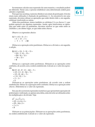 61
A U L ASe tentarmos calcular essa expressão de outra maneira, o resultado poderá
ser diferente. Nesse caso, é preciso estabelecer uma determinada ordem para
calcular a expressão.
Para que isso aconteça, é preciso obedecer aos sinais de pontuação. Um dos
sinais mais utilizados é chamado de parênteses ( ). Ao encontrá-lo em uma
expressão, devemos efetuar as operações que estão dentro dele e, em seguida,
continuar resolvendo as outras.
Além dos parênteses, temos também os colchetes [ ] e as chaves { }, que
podem aparecer em algumas expressões. Assim, após resolvermos as opera-
ções que estão entre os parênteses, devemos resolver as que estão entre os
colchetes e, em último lugar, as que estão entre chaves.
Observe as expressões abaixo:
1)1)1)1)1) 5 + (12 + 3) : 3 =
= 5 + 15 : 3 =
= 5 + 5 = 1010101010
Efetua-se a operação entre parênteses. Efetua-se a divisão e, em seguida,
a adição.
2)2)2)2)2) [(11 + 12) . 3 - 9] : 15 =
= [23 . 3 - 9] : 15 =
= [69 - 9] : 15 =
= 60 : 15 =
= 44444
Efetua-se a operação entre parênteses. Efetuam-se as operações entre
colchetes, de acordo com a ordem estabelecida. Calcula-se o valor da expres-
são.
3)3)3)3)3) {15 - [2 . (9 - 12 : 4)]} : 3 =
= {15 - [ 2 . (9 - 3)]} : 3 =
= {15 - [2 . 6]} : 3 =
= { 15 - 12} : 3 =
= 3 : 3 =
= 11111
Efetuam-se as operações entre parênteses, de acordo com a ordem
estabelecida. Efetua-se a operação entre colchetes. Efetua-se a operação entre
chaves. Determina-se o valor da expressão.
Em caso de ocorrerem expressões numéricas que apresentem operações de
potenciação e radiciação, ou apenas uma delas, estas deverão ser efetuadas antes
da multiplicação e da divisão. Veja:
(5
2
- 6 x 2
2
) x 3 =
= (25 - 6 x 4) x 3 =
= (25 - 24) x 3 =
= 1 x 3 =
= 33333
Efetuam-se as potenciações. Efetuam-se as operações entre parênteses,
na ordem estabelecida. Calcula-se o valor da expressão.
 