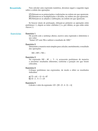 61
A U L A Para calcular uma expressão numérica, devemos seguir a seguinte regra
sobre a ordem das operações:
11111º))))) Efetuam-se as potenciações e radiciações na ordem em que aparecem.
22222º))))) Efetuam-se as multiplicações e divisões, na ordem em que aparecem.
33333º))))) Efetuam-se as adições e subtrações, na ordem em que aparecem.
Se houver sinais de pontuação, efetuam-se primeiro as operações entre
parênteses ( ), depois as entre colchetes [ ] e, por último, as que estão entre
chaves { }.
Exercício 1Exercício 1Exercício 1Exercício 1Exercício 1
De acordo com a sentença abaixo, escreva uma expressão e determine o
seu valor:
“Somei 127 com 356 e subtraí o resultado de 1000.”
Exercício 2Exercício 2Exercício 2Exercício 2Exercício 2
Demonstre a maneira mais simples para calcular, mentalmente, o resultado
das operações:
300 + 895 + 700 =
Exercício 3Exercício 3Exercício 3Exercício 3Exercício 3
Na expressão 180 - 40 : 5 - 6, acrescente parênteses de maneira
a encontrar resultados diferentes, conforme a posição em que forem
colocados.
Exercício 4Exercício 4Exercício 4Exercício 4Exercício 4
Coloque parênteses nas expressões, de modo a obter os resultados
indicados:
a)a)a)a)a) 72 + 60 : 12 - 8 = 87
b)b)b)b)b) 10 - 2 . 3 + 1 = 25
Exercício 5Exercício 5Exercício 5Exercício 5Exercício 5
Calcule o valor da expressão: 123 - [30 - (5 . 4 - 2) : 6]
Resumindo
Exercícios
 