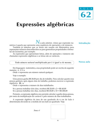 62
A U L A
Expressões algébricas
Na aula anterior, vimos que expressão nu-
mérica é aquela que apresenta uma seqüência de operações e de números.
Também já sabemos que as letras são usadas em Matemática para
representar números desconhecidos ou para generalizar propriedades e fórmu-
las da Geometria, por exemplo.
As expressões que apresentam letras, além de operações e números são
chamadas expressões algébricas e as letras são as variáveis.
Todo número natural multiplicado por 1 é igual a ele mesmo.
Em linguagem matemática, essa propriedade pode ser escrita da seguinte
maneira: x . 1 = x
Onde x representa um número natural qualquer.
Veja o exemplo:
Uma pessoa ganha R$ 20,00 por dia de trabalho. Para calcular quanto essa
pessoa ganhará, após alguns dias de trabalho, podemos escrever a expressão
algébrica: 20 . x
Onde x representa o número de dias trabalhados.
Se a pessoa trabalhar dois dias, receberá R$ 20,00 x 2 = R$ 40,00
Se a pessoa trabalhar dez dias, receberá R$ 20,00 x 10 = R$ 200,00
Portanto, a expressão algébrica nos permite calcular o ganho dessa pessoa,
por meio da multiplicação da variável x pelo número de dias trabalhados.
A expressão algébrica da área de um quadrado de x cm de lado é
determinada elevando-se a medida do seu lado ao quadrado. Veja:
Área: x²
Introdução
Nossa aula
62
A U L A
 