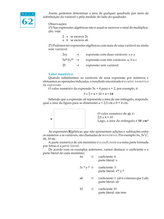 62
A U L A Assim, podemos determinar a área de qualquer quadrado por meio da
substituição da variável x pela medida do lado do quadrado.
Observações:
1º) Nas expressões algébricas não é usual se escrever o sinal de multiplica-
ção, veja:
2 . x se escreve 2x
a . b se escreve ab
2º) Podemos ter expressões algébricas com mais de uma variável ou ainda
sem variável:
2xy _ expressão com duas variáveis: x e y
5a²²bc³³ _ expressão com três variáveis: a, b e c
25 _ expressão sem variável.
Valor numérico
Quando substituímos as variáveis de uma expressão por números e
efetuamos as operações indicadas, o resultado encontrado é o valor numérico
da expressão.
O valor numérico da expressão 5x + 4 para x = 2, por exemplo, é:
5 x 2 + 4 = 10 + 4 = 14
Sabendo que a expressão ab representa a área de um retângulo, responda:
qual a área da figura para as dimensões a = 2,5 cm e b = 4 cm.
O valor numérico de ab é :
2,5 x 4 = 10
Logo, a área do retângulo é 10 cm²
As expressões algébricas que não apresentam adições e subtrações entre
os números e as variáveis, são chamadas de monômios. Por exemplo: 6x, 3x2
y2
,
ab, 10 etc.
A parte numérica de um monômio é o coeficiente e a outra parte formada
por letras é a parte literal.
De acordo com os exemplos anteriores, vamos destacar o coeficiente e a
parte literal de cada monômio:
6x ® coeficiente: 6
parte literal: x
3x³² y³³ ® coeficiente: 3
parte literal: x²² y³³
ab ® coeficiente: 1 (ab é o mesmo que 1 ab)
parte literal: ab
10 ® coeficiente 10
parte literal: não tem
 