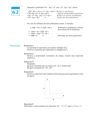 62
A U L A Somando o polinômio 3x² - 4xy + y² com - x²² - 2xy + 4y² , temos:
(3x² - 4xy + y²) + (- x² - 2xy + 4y²²) = Retirar os parênteses.
= 3x²-4xy+y²-x²-2xy+4y²= Aplicar a propriedade comutativa.
= 3x² - x² - 4xy - 2xy + y² + 4y² = Reduzir os termos semelhantes.
= 2x² - 6xy + 5y² _ Somar dos dois polinômios.
No caso da subtração de dois polinômios, temos o exemplo:
(- 14ab + 7a) - (- 12ab + 6a) = Retirando os parênteses e trocan-
do os sinais do 2º polinômio.
= - 14ab + 7a + 12ab - 6a =
= - 14ab + 12ab + 7a - 6a =
= - 2ab + a _ Diferença dos dois polinômios.
Exercício 1
A expressão 2x representa um número múltiplo de 2.
Escreva a expressão que representa os múltiplos de 5.
Exercício 2
Escreva a propriedade comutativa da adição, usando uma expressão
algébrica.
Exercício 3
Responda:
a) qual o monômio que ao somar com - 2x y resulta zero?
b) qual o resultado de - 2a² - 5a²?
Exercício 4
Escreva a expressão mais simples (reduzida) que possa representar a área
da figura:
Exercício 5
Determine o valor numérico da expressão x³y² - x² + y³ , para x = 2 e y = -1
Exercícios
 
