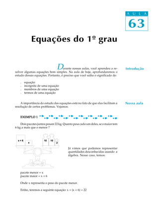 63
A U L A
Equações do 1º grau
Durante nossas aulas, você aprendeu a re-
solver algumas equações bem simples. Na aula de hoje, aprofundaremos o
estudo dessas equações. Portanto, é preciso que você saiba o significado de:
. equação
. incógnita de uma equação
. membros de uma equação
. termos de uma equação
A importância do estudo das equações está no fato de que elas facilitam a
resolução de certos problemas. Vejamos:
EXEMPLO 1EXEMPLO 1EXEMPLO 1EXEMPLO 1EXEMPLO 1
Dois pacotes juntos pesam 22 kg. Quanto pesa cada um deles, se o maior tem
6 kg a mais que o menor ?
Já vimos que podemos representar
quantidades desconhecidas usando a
álgebra. Nesse caso, temos:
pacote menor = x
pacote maior = x + 6
Onde x representa o peso do pacote menor.
Então, teremos a seguinte equação: x + (x + 6) = 22
63
A U L A
Nossa aula
Introdução
 