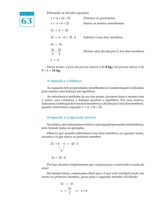 63
A U L A Efetuando as devidas equações:
x + (x + 6) = 22 Eliminar os parênteses
x + x + 6 = 22 Somar os termos semelhantes
2x + 6 = 22
2x + 6 - 6 = 22 - 6 Subtrair 6 nos dois membros
2x = 16
2x
2
=
16
2
Efetuar uma divisão por 2, nos dois membros
x = 8
Desse modo, o peso do pacote menor é de 8 kg8 kg8 kg8 kg8 kg e do pacote maior é de
8 + 6 = 14 kg14 kg14 kg14 kg14 kg.
A equação e a balança
As equações têm propriedades semelhantes às transformações realizadas
para manter uma balança em equilíbrio.
Ao retirarmos 6 unidades de um dos pratos, devemos fazer o mesmo com
o outro, caso contrário, a balança perderá o equilíbrio. Por esse motivo,
indicamosasubtraçãode6nosdoismembroseadivisãopor2nosdoismembros,
quando resolvemos a equação x + (x + 6) = 22.
A equação e a operação inversa
Naprática,nãocostumamosresolver umaequaçãopensandonumabalança,
nem fazendo todas as operações.
Observe que quando subtraímos 6 nos dois membros, na equação acima,
zeramos o 6 que estava no primeiro membro:
2x + 6 - 6 = 22 - 6
 /
0
2x = 22 - 6
Por isso, dizemos simplesmente que o 6 passa para o outro lado e muda de
sinal.
Da mesma forma, costumamos dizer que o 2 que está multiplicando um
termo no primeiro membro, passa para o segundo membro dividindo.
2x = 16
x =
16
2
_ x = 8
 