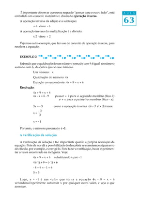 63
A U L AÉ importante observar que nessa regra de “passar para o outro lado”, está
embutido um conceito matemático chamado operação inversaoperação inversaoperação inversaoperação inversaoperação inversa.
A operação inversa da adição é a subtração:
+ 6 virou - 6
A operação inversa da multiplicação é a divisão:
x 2 virou : 2
Vejamos outro exemplo, que faz uso do conceito de operação inversa, para
resolver a equação:
EXEMPLO 2EXEMPLO 2EXEMPLO 2EXEMPLO 2EXEMPLO 2
Sabendo que o quádruplo de um número somado com 9 é igual ao número
somado com 6, descubra qual é esse número.
Um número: x
Quádruplo do número: 4x
Equação correspondente: 4x + 9 = x + 6
ResoluçãoResoluçãoResoluçãoResoluçãoResolução:
4x + 9 = x + 6
4x - x = 6 - 9 passar + 9 para o segundo membro (fica-9)
e + x para o primeiro membro (fica - x).
3x = - 3 como a operação inversa de : 3 é x 3,temos:
x =
- 3
3
x = - 1
Portanto, o número procurado é -----11111.
A verificação da solução
A verificação da solução é tão importante quanto a própria resolução da
equação. Pois ela nos dá a possibilidade de descobrir se cometemos algum erro
de cálculo, por exemplo, e corrigi-lo. Para fazer a verificação, basta experimen-
tar o valor encontrado na incógnita. Veja:
4x + 9 = x + 6 substituindo x por - 1
4 (-1) + 9 = (- 1) + 6
- 4 + 9 = - 1 + 6
5 = 5
Logo, x = -1 é um valor que torna a equação 4x - 9 = x - 6
verdadeira.Experimente substituir x por qualquer outro valor, e veja o que
acontece.
 
