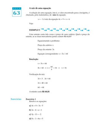 63
A U L A A raiz de uma equação
A solução de uma equação, isto é, o valor encontrado para a incógnita, é
chamado, pela matemática, de raizraizraizraizraiz da equação.
x = - 1 é raiz da equação 4x + 9 = x + 6
Veja:
EXEMPLO 3EXEMPLO 3EXEMPLO 3EXEMPLO 3EXEMPLO 3
Uma estante custa três vezes o preço de uma cadeira. Qual o preço da
estante, se as duas mercadorias juntas custam R$ 64,00?
Equacionando o problema:
Preço da cadeira: x
Preço da estante: 3x
Equação correspondente: x + 3x = 64
ResoluçãoResoluçãoResoluçãoResoluçãoResolução:
x + 3x = 64
4x = 64 _ x =
64
4
= 16 _ x = 16
Verificação da raiz:
16 + 3 . 16 = 64
16 + 48 = 64
64 = 64
A estante custa R$ 48,00R$ 48,00R$ 48,00R$ 48,00R$ 48,00.
Exercício 1Exercício 1Exercício 1Exercício 1Exercício 1
Resolva as equações:
a)a)a)a)a) 4x + 8 = 3x - 5
b)b)b)b)b) 3a - 4 = a + 1
c)c)c)c)c) 9y - 11 = - 2
d)d)d)d)d) 5x - 1 = 8x + 5
Exercícios
 