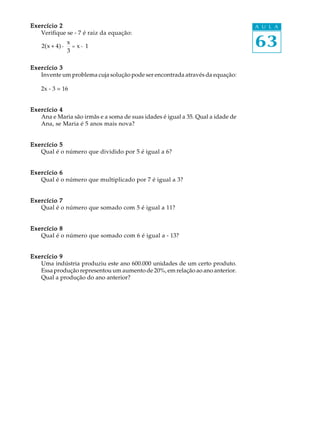 63
A U L AExercício 2Exercício 2Exercício 2Exercício 2Exercício 2
Verifique se - 7 é raiz da equação:
2(x + 4) -
x
3
= x - 1
Exercício 3Exercício 3Exercício 3Exercício 3Exercício 3
Invente um problema cuja solução pode ser encontrada através da equação:
2x - 3 = 16
Exercício 4Exercício 4Exercício 4Exercício 4Exercício 4
Ana e Maria são irmãs e a soma de suas idades é igual a 35. Qual a idade de
Ana, se Maria é 5 anos mais nova?
Exercício 5Exercício 5Exercício 5Exercício 5Exercício 5
Qual é o número que dividido por 5 é igual a 6?
Exercício 6Exercício 6Exercício 6Exercício 6Exercício 6
Qual é o número que multiplicado por 7 é igual a 3?
Exercício 7Exercício 7Exercício 7Exercício 7Exercício 7
Qual é o número que somado com 5 é igual a 11?
Exercício 8Exercício 8Exercício 8Exercício 8Exercício 8
Qual é o número que somado com 6 é igual a - 13?
Exercício 9Exercício 9Exercício 9Exercício 9Exercício 9
Uma indústria produziu este ano 600.000 unidades de um certo produto.
Essa produção representou um aumento de 20%, em relação ao ano anterior.
Qual a produção do ano anterior?
 