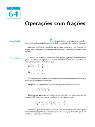 64
A U L A
64
A U L A
Introdução Nesta aula vamos rever operações com fra-
ções,verificandoavalidadedaspropriedadesoperatóriasdosnúmerosracionais.
Veremos também o cálculo de expressões numéricas com frações, de
acordo com a ordem em que as operações devem ser efetuadas, como vimos na
Aula 61.
A adição e a subtração de frações homogêneas (que têm denominadores
iguais) são efetuadas, repetindo-se os denominadores e efetuando-se as devidas
operações com os numeradores. Veja:
a)
3
7
+
2
7
=
3 + 2
7
=
5
7
b)
5
8
-
3
8
=
5 - 3
8
=
2
8
As propriedades da adição de números naturais também são válidas para
a adição de números fracionários.
Propriedade comutativa: a ordem das parcelas não altera a soma
2
5
+
1
5
=
1
5
+
2
5
=
3
5
Propriedade associativa: podemos associar duas ou mais parcelas, de
maneiras diferentes, sem que o resultado (soma) seja alterado.
Lembre-se que uma fração do tipo 9/8, que tem o numerador maior que o
denominador (imprópria), é maior que a unidade (8/8). Portanto, pode ser
escrita na forma de número misto.
Operações com frações
Nossa aula
æ3
8è
+ 1
8
ö
ø
+ 5
8
= 3
8
+ æ
è
1
8
+ 5
8
ö
ø
= 9
8
 