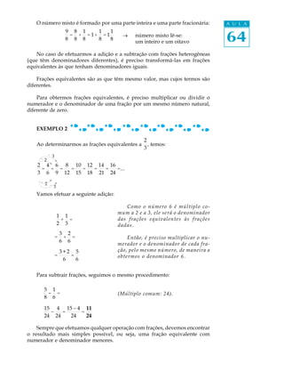 64
A U L AO número misto é formado por uma parte inteira e uma parte fracionária:
9
8
=
8
8
+
1
8
= 1+
1
8
= 1
1
8
® número misto lê-se:
um inteiro e um oitavo
No caso de efetuarmos a adição e a subtração com frações heterogêneas
(que têm denominadores diferentes), é preciso transformá-las em frações
equivalentes às que tenham denominadores iguais.
Frações equivalentes são as que têm mesmo valor, mas cujos termos são
diferentes.
Para obtermos frações equivalentes, é preciso multiplicar ou dividir o
numerador e o denominador de uma fração por um mesmo número natural,
diferente de zero.
EXEMPLO 2
Ao determinarmos as frações equivalentes a
2
3
, temos:
2
3
=
4
6
=
6
9
=
8
12
=
10
15
=
12
18
=
14
21
=
16
24
=...
Vamos efetuar a seguinte adição:
Como o número 6 é múltiplo co-
mum a 2 e a 3, ele será o denominador
das frações equivalentes às frações
dadas.
Então, é preciso multiplicar o nu-
merador e o denominador de cada fra-
ção, pelo mesmo número, de maneira a
obtermos o denominador 6.
Para subtrair frações, seguimos o mesmo procedimento:
5
8
-
1
6
= (Múltiplo comum: 24).
15
24
-
4
24
=
15 - 4
24
=
11
24
Sempre que efetuamos qualquer operação com frações, devemos encontrar
o resultado mais simples possível, ou seja, uma fração equivalente com
numerador e denominador menores.
=
3
6
+
2
6
=
=
3 + 2
6
=
5
6
´ 3
´ 2
´ 2
´ 3
1
2
+
1
3
=
 