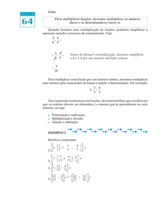64
A U L A
Então:
Para multiplicar frações, devemos multiplicar os numera-
dores e os denominadores entre si.
Quando fazemos uma multiplicação de frações, podemos simplificar a
operação usando o processo de cancelamento. Veja:
5
8
·
4
9
=
=
5
8
·
4
9
= Antes de efetuar a multiplicação, devemos simplificar
o 8 e o 4 por um número múltiplo comum
=
5
18
Para multiplicar uma fração por um número inteiro, devemos multiplicar
esse número pelo numerador da fração e repetir o denominador. Por exemplo:
2·
3
5
=
6
5
Nas expressões numéricas com frações, devemos lembrar que a ordem em
que as orações devem ser efetuadas é a mesma que já aprendemos na aula
anterior, ou seja:
l Potenciação e radiciação.
l Multiplicação e divisão.
l Adição e subtração.
EXEMPLO 1
Resolver a expressão:
3-
3-
3-
3-
2
1
é
ë
2 .
æ
è
1 2 4
3 5 5
+ - ö
ø
ù
û
=
ë
é2 .
æ
è
5 6
15 15
+
ö
ø
- 4
5
ù
û
=
é
ë
22 4
15 5
é
ë
ù
û
- = 3 - 22 12
15 15 û
ù- =
.
.
.
-é
ë
2 .11 4
15 5
ù
û
=
 
