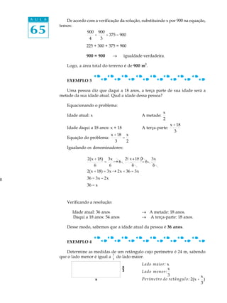 65
A U L A De acordo com a verificação da solução, substituindo x por 900 na equação,
temos:
900
4
+
900
3
+ 375 = 900
225 + 300 + 375 = 900
900 = 900 ® igualdade verdadeira.
Logo, a área total do terreno é de 900 m
2
.
EXEMPLO 3
Uma pessoa diz que daqui a 18 anos, a terça parte de sua idade será a
metade da sua idade atual. Qual a idade dessa pessoa?
Equacionando o problema:
Idade atual: x A metade:
x
2
Idade daqui a 18 anos: x + 18 A terça-parte:
x +18
3
Equação do problema:
x +18
3
=
x
2
Igualando os denominadores:
Verificando a resolução:
Idade atual: 36 anos ® A metade: 18 anos.
Daqui a 18 anos: 54 anos ® A terça-parte: 18 anos.
Desse modo, sabemos que a idade atual da pessoa é 36 anos.
EXEMPLO 4
Determine as medidas de um retângulo cujo perímetro é 24 m, sabendo
que o lado menor é igual a
1
3
do lado maior.
Lado maior: x
Lado menor:
x
3
Perímetro do retângulo: 2(x +
x
3
)
2(x +18)
6
=
3x
6
® 6 ·
2 x + 18α φ
6
= 6 ·
3x
6
2(x +18) = 3x ® 2x + 36 = 3x
36 = 3x - 2x
36 = x
_
_
( x )+
8
 