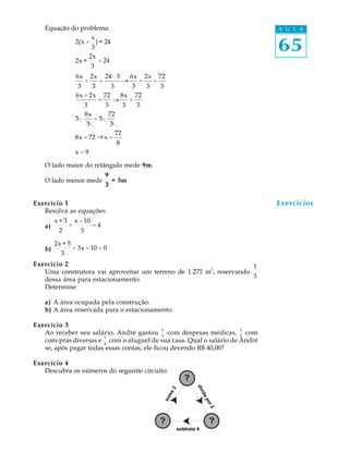 65
A U L AEquação do problema:
O lado maior do retângulo mede 9m.
O lado menor mede
9
3
= 3m
Exercício 1
Resolva as equações:
a)
x + 3
2
+
x -10
3
= 4
b)
2x + 5
3
- 3x -10 = 0
Exercício 2
Uma construtora vai aproveitar um terreno de 1.275 m
2
, reservando
1
3dessa área para estacionamento.
Determine:
a) A área ocupada pela construção.
b) A área reservada para o estacionamento.
Exercício 3
Ao receber seu salário, André gastou
1
3
com despesas médicas,
1
2
com
com-pras diversas e
1
4
com o aluguel de sua casa. Qual o salário de André
se, após pagar todas essas contas, ele ficou devendo R$ 40,00?
Exercício 4
Descubra os números do seguinte circuito:
2(x +
x
3
) = 24
2x +
2x
3
= 24 ®
2x
1
3
+
2x
3
1
+
24
1
3
6x
3
+
2x
3
=
24· 3
3
®
6x
3
+
2x
3
+
72
3
6x + 2x
3
=
72
3
®
8x
3
=
72
3
3 ·
8x
3
= 3 ·
72
3
8x = 72 ® x =
72
8
x = 9
Exercícios
_
_
_
 