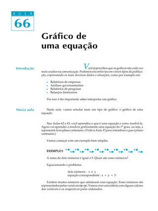 66
A U L A
66
A U L A
Introdução Você já percebeu que os gráficos são cada vez
mais usados na comunicação. Podemos encontrá-los em vários tipos de publica-
ção, expressando os mais diversos dados e situações, como por exemplo em:
l Relatórios de empresas
l Análises governamentais
l Relatórios de pesquisas
l Balanços financeiros
Por isso é tão importante saber interpretar um gráfico.
Nesta aula, vamos estudar mais um tipo de gráfico: o gráfico de uma
equação.
Nas Aulas 62 e 63, você aprendeu o que é uma equação e como resolvê-la.
Agora vai aprender a resolver graficamente uma equação do 1º grau, ou seja, a
representá-lanoplanocartesiano.(Volte à Aula 37 para relembrar o que é plano
cartesiano.)
Vamos começar com um exemplo bem simples.
EXEMPLO 1EXEMPLO 1EXEMPLO 1EXEMPLO 1EXEMPLO 1
A soma de dois números é igual a 5. Quais são esses números?
Equacionando o problema:
dois números : x e y
equação correspondente : x + y = 5
Existem muitos números que satisfazem essa equação. Esses números são
representados pelas variáveis (xxxxx e yyyyy). Vamos criar uma tabela com alguns valores
das variáveis e os respectivos pares ordenados.
Gráfico de
uma equação
Nossa aula
 